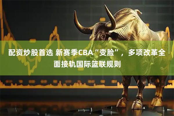 配资炒股首选 新赛季CBA“变脸”，多项改革全面接轨国际篮联规则