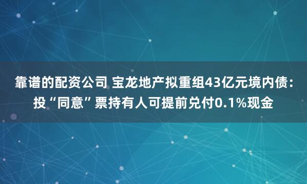 靠谱的配资公司 宝龙地产拟重组43亿元境内债：投“同意”票持有人可提前兑付0.1%现金