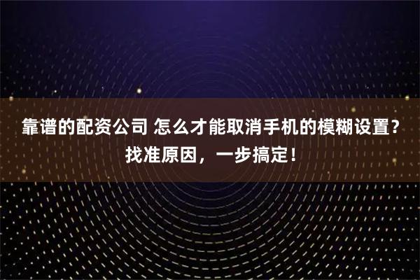 靠谱的配资公司 怎么才能取消手机的模糊设置？找准原因，一步搞定！
