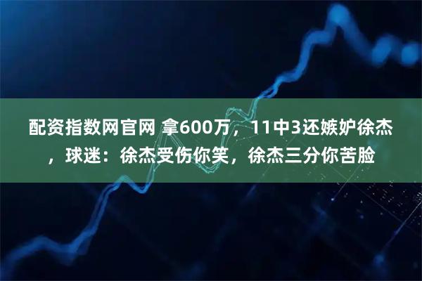 配资指数网官网 拿600万，11中3还嫉妒徐杰，球迷：徐杰受伤你笑，徐杰三分你苦脸