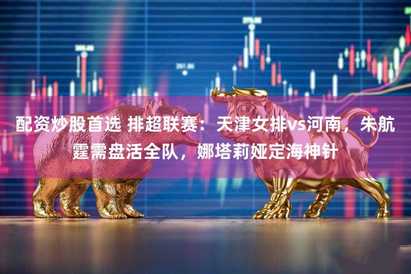 配资炒股首选 排超联赛：天津女排vs河南，朱航霆需盘活全队，娜塔莉娅定海神针