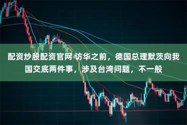 配资炒股配资官网 访华之前，德国总理默茨向我国交底两件事，涉及台湾问题，不一般