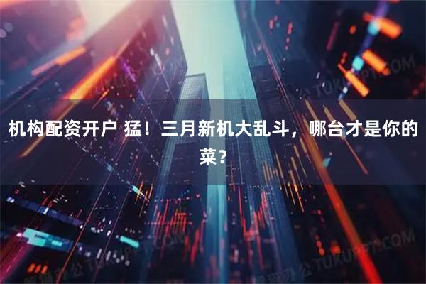 机构配资开户 猛！三月新机大乱斗，哪台才是你的菜？