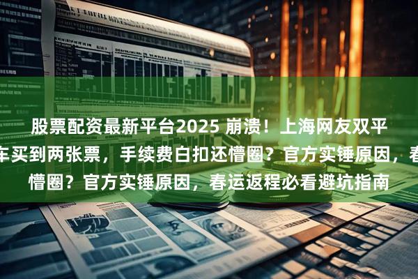 股票配资最新平台2025 崩溃！上海网友双平台抢票撞车，同趟列车买到两张票，手续费白扣还懵圈？官方实锤原因，春运返程必看避坑指南