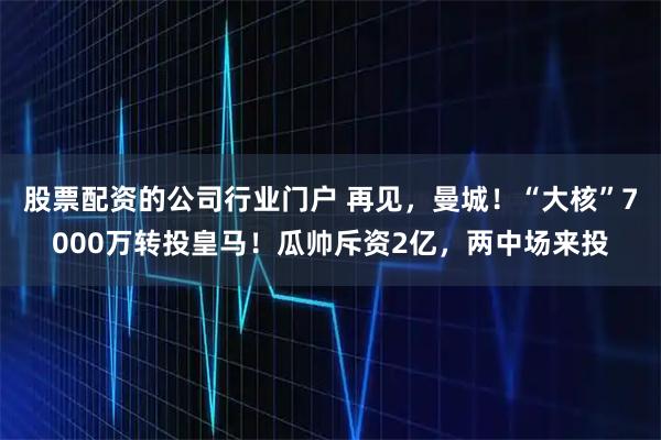 股票配资的公司行业门户 再见，曼城！“大核”7000万转投皇马！瓜帅斥资2亿，两中场来投