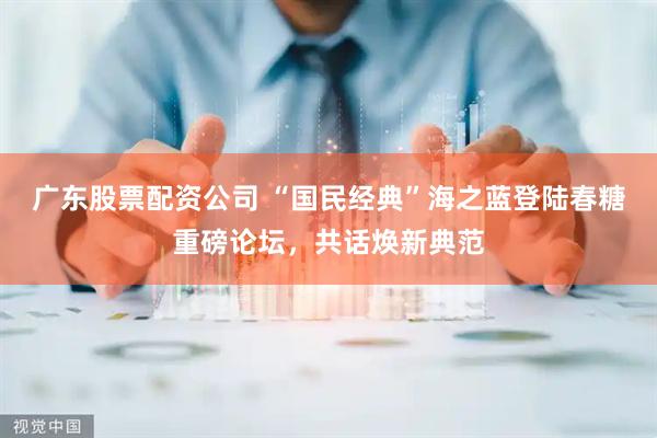 广东股票配资公司 “国民经典”海之蓝登陆春糖重磅论坛，共话焕新典范