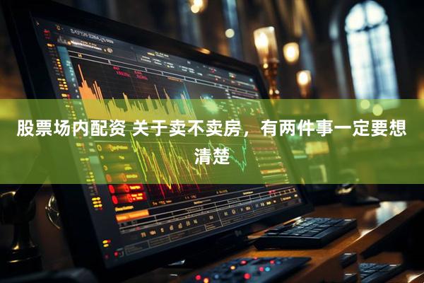 股票场内配资 关于卖不卖房，有两件事一定要想清楚