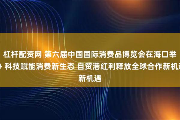杠杆配资网 第六届中国国际消费品博览会在海口举办 科技赋能消费新生态 自贸港红利释放全球合作新机遇