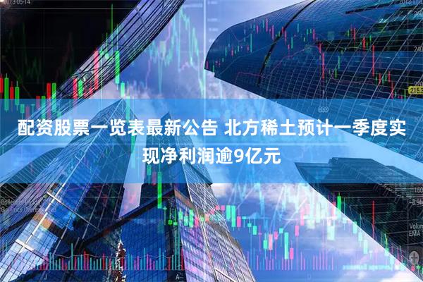 配资股票一览表最新公告 北方稀土预计一季度实现净利润逾9亿元