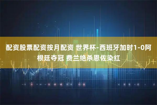 配资股票配资按月配资 世界杯-西班牙加时1-0阿根廷夺冠 费兰绝杀恩佐染红