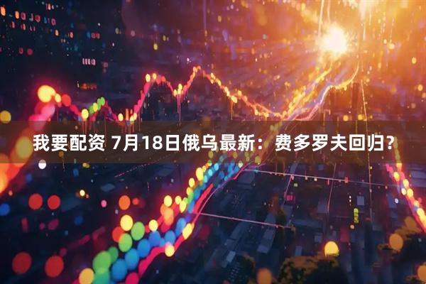 我要配资 7月18日俄乌最新：费多罗夫回归？