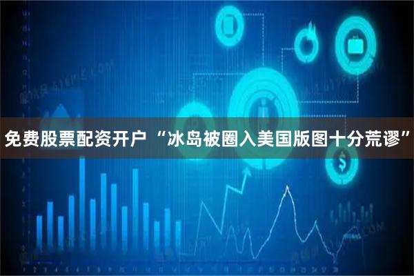 免费股票配资开户 “冰岛被圈入美国版图十分荒谬”
